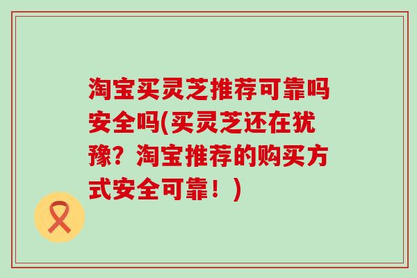 淘宝买灵芝推荐可靠吗安全吗(买灵芝还在犹豫？淘宝推荐的购买方式安全可靠！)
