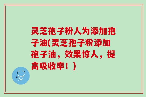 灵芝孢子粉人为添加孢子油(灵芝孢子粉添加孢子油，效果惊人，提高吸收率！)