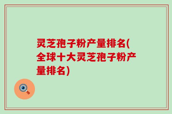 灵芝孢子粉产量排名(全球十大灵芝孢子粉产量排名)