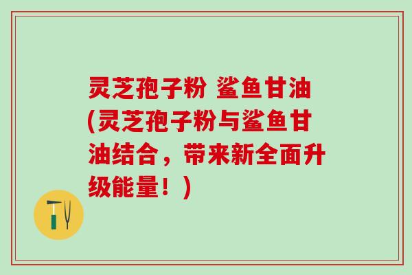 灵芝孢子粉 鲨鱼甘油(灵芝孢子粉与鲨鱼甘油结合，带来新全面升级能量！)
