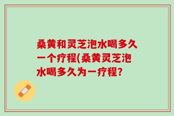 桑黄和灵芝泡水喝多久一个疗程(桑黄灵芝泡水喝多久为一疗程？