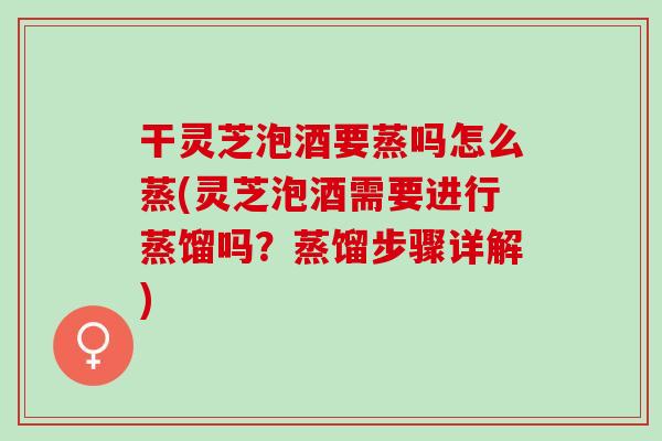 干灵芝泡酒要蒸吗怎么蒸(灵芝泡酒需要进行蒸馏吗？蒸馏步骤详解)
