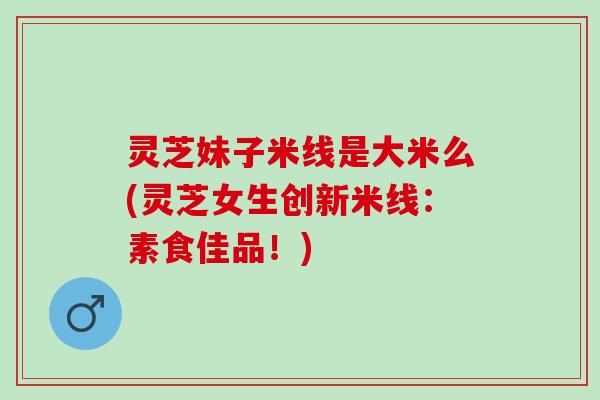 灵芝妹子米线是大米么(灵芝女生创新米线：素食佳品！)