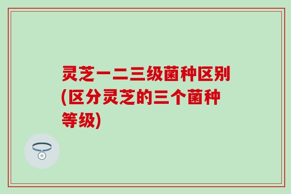灵芝一二三级菌种区别(区分灵芝的三个菌种等级)