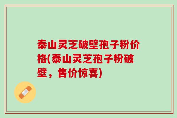泰山灵芝破壁孢子粉价格(泰山灵芝孢子粉破壁，售价惊喜)