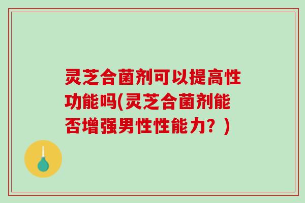 灵芝合菌剂可以提高性功能吗(灵芝合菌剂能否增强男性性能力？)