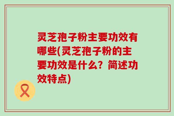 灵芝孢子粉主要功效有哪些(灵芝孢子粉的主要功效是什么？简述功效特点)