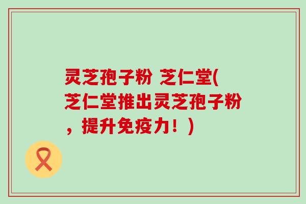 灵芝孢子粉 芝仁堂(芝仁堂推出灵芝孢子粉，提升免疫力！)