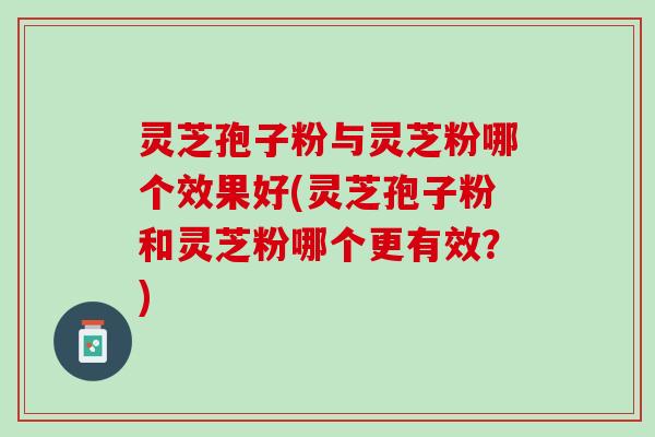 灵芝孢子粉与灵芝粉哪个效果好(灵芝孢子粉和灵芝粉哪个更有效？)