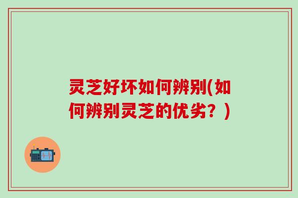 灵芝好坏如何辨别(如何辨别灵芝的优劣？)