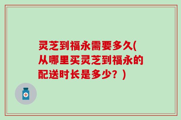 灵芝到福永需要多久(从哪里买灵芝到福永的配送时长是多少？)