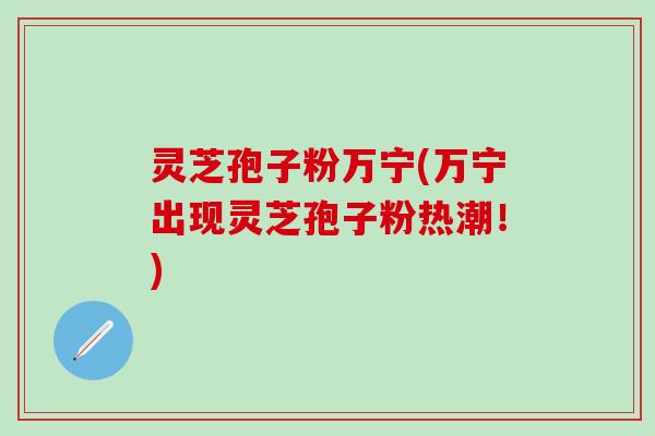 灵芝孢子粉万宁(万宁出现灵芝孢子粉热潮！)