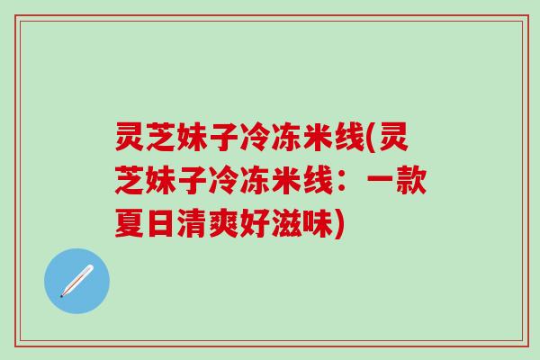 灵芝妹子冷冻米线(灵芝妹子冷冻米线:一款夏日清爽好滋味) 灵芝妹子冷冻米线(灵芝妹子冷冻米线:一款夏日清爽好滋味)