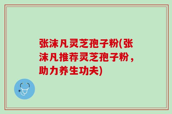 张沫凡灵芝孢子粉(张沫凡推荐灵芝孢子粉，助力养生功夫)