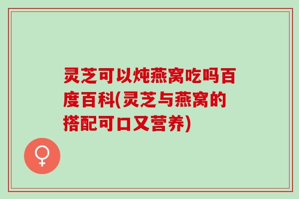 灵芝可以炖燕窝吃吗百度百科(灵芝与燕窝的搭配可口又营养)