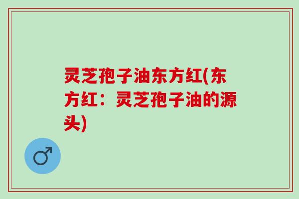 灵芝孢子油东方红(东方红：灵芝孢子油的源头)