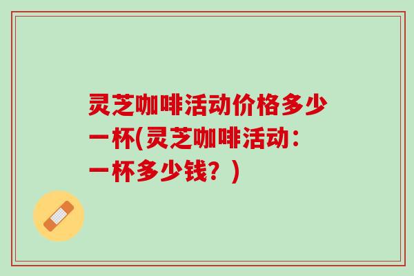灵芝咖啡活动价格多少一杯(灵芝咖啡活动:一杯多少钱?) 灵芝咖啡活动价格多少一杯(灵芝咖啡活动:一杯多少钱?)