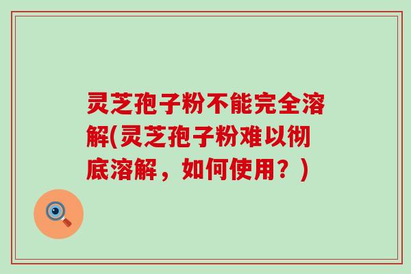 灵芝孢子粉不能完全溶解(灵芝孢子粉难以彻底溶解，如何使用？)