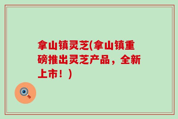 拿山镇灵芝(拿山镇重磅推出灵芝产品，全新上市！)