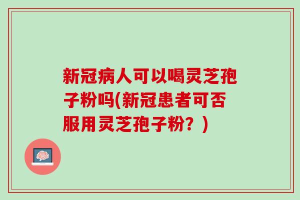 新冠病人可以喝灵芝孢子粉吗(新冠患者可否服用灵芝孢子粉？)