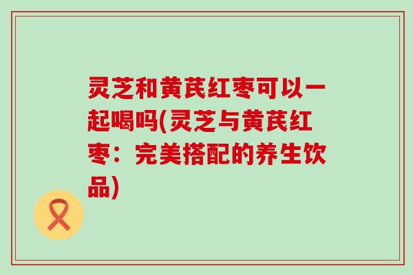 灵芝和黄芪红枣可以一起喝吗(灵芝与黄芪红枣：完美搭配的养生饮品)