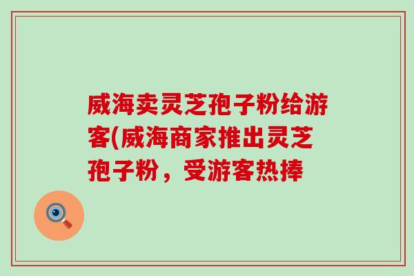威海卖灵芝孢子粉给游客(威海商家推出灵芝孢子粉，受游客热捧