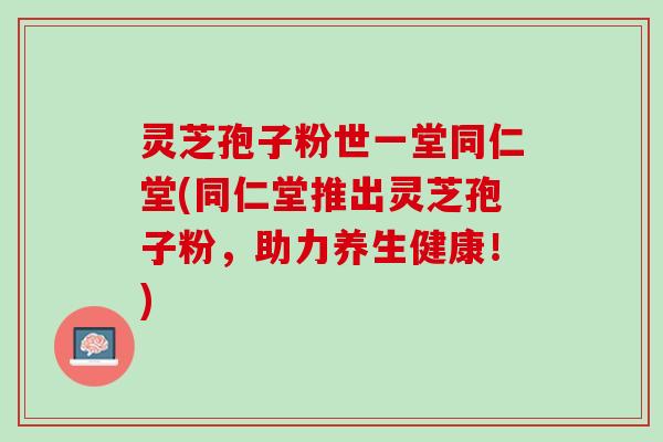 灵芝孢子粉世一堂同仁堂(同仁堂推出灵芝孢子粉，助力养生健康！)