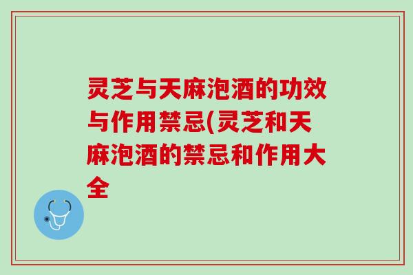 灵芝与天麻泡酒的功效与作用禁忌(灵芝和天麻泡酒的禁忌和作用大全