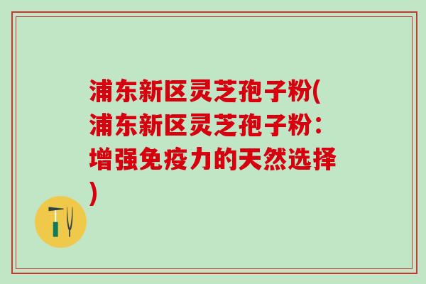 浦东新区灵芝孢子粉(浦东新区灵芝孢子粉：增强免疫力的天然选择)
