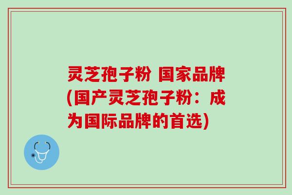 灵芝孢子粉 国家品牌(国产灵芝孢子粉：成为国际品牌的首选)