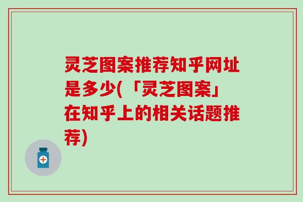 灵芝图案推荐知乎网址是多少(「灵芝图案」在知乎上的相关话题推荐)