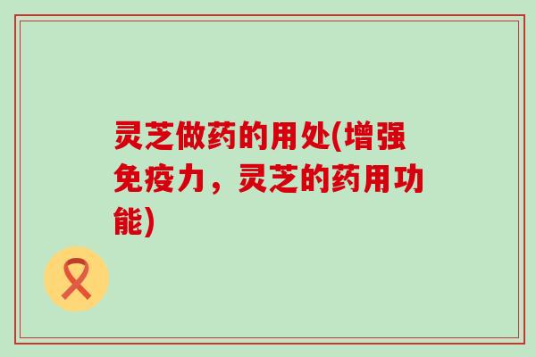 灵芝做药的用处(增强免疫力，灵芝的药用功能)