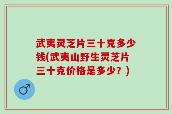 武夷灵芝片三十克多少钱(武夷山野生灵芝片三十克价格是多少？)