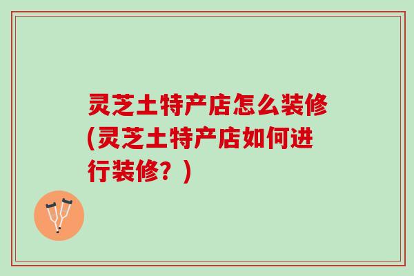 灵芝土特产店怎么装修(灵芝土特产店如何进行装修？)