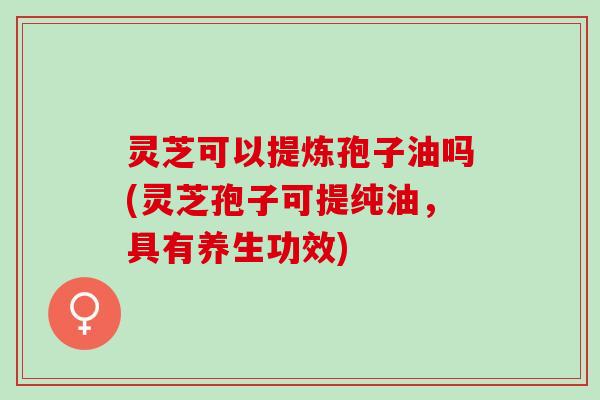 灵芝可以提炼孢子油吗(灵芝孢子可提纯油，具有养生功效)