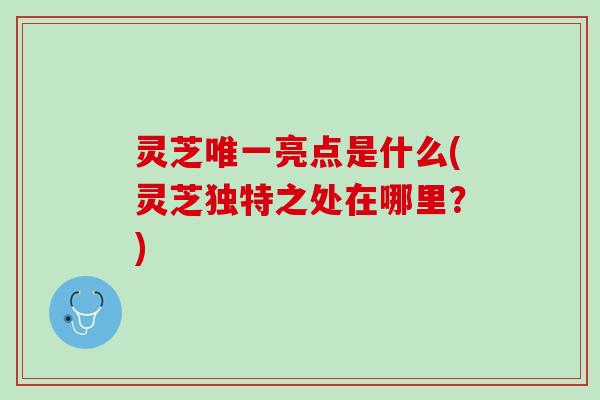灵芝唯一亮点是什么(灵芝独特之处在哪里？)