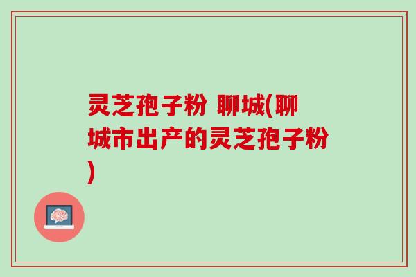 灵芝孢子粉 聊城(聊城市出产的灵芝孢子粉)