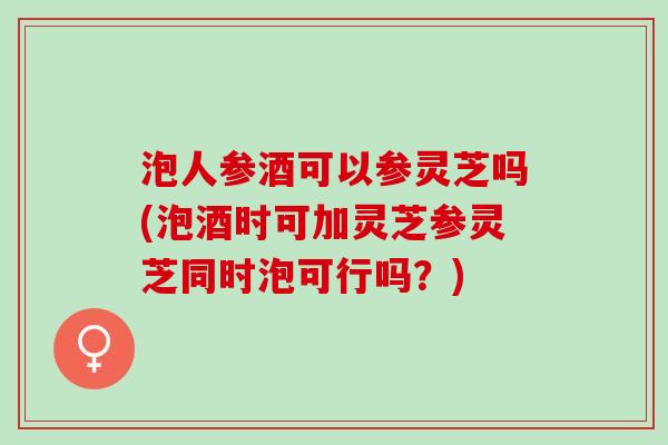 泡人参酒可以参灵芝吗(泡酒时可加灵芝参灵芝同时泡可行吗？)