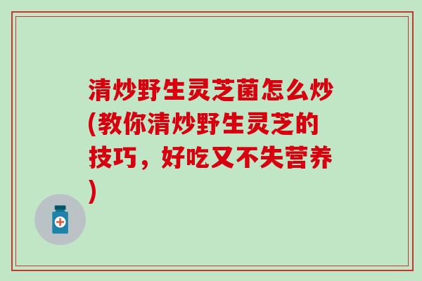 清炒野生灵芝菌怎么炒(教你清炒野生灵芝的技巧，好吃又不失营养)
