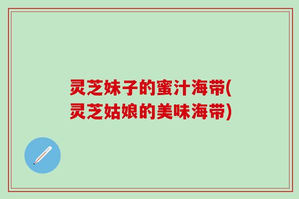 灵芝妹子的蜜汁海带(灵芝姑娘的美味海带)