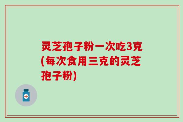 灵芝孢子粉一次吃3克(每次食用三克的灵芝孢子粉) 灵芝孢子粉一次吃3克(每次食用三克的灵芝孢子粉)