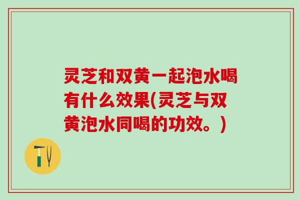 灵芝和双黄一起泡水喝有什么效果(灵芝与双黄泡水同喝的功效。)