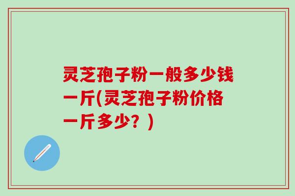 灵芝孢子粉一般多少钱一斤(灵芝孢子粉价格一斤多少？)