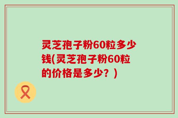 灵芝孢子粉60粒多少钱(灵芝孢子粉60粒的价格是多少？)