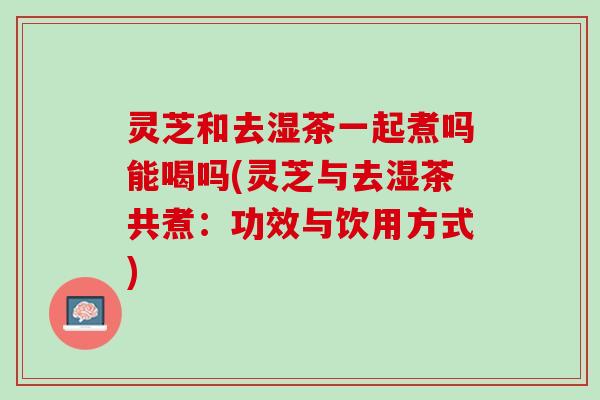 灵芝和去湿茶一起煮吗能喝吗(灵芝与去湿茶共煮：功效与饮用方式)