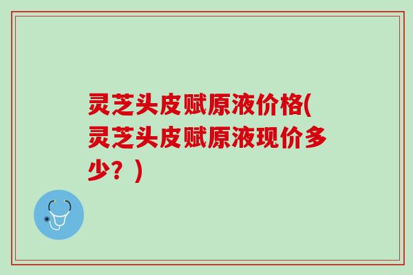 灵芝头皮赋原液价格(灵芝头皮赋原液现价多少？)