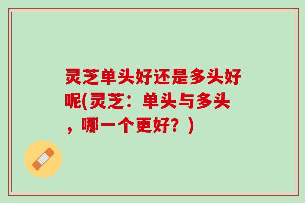 灵芝单头好还是多头好呢(灵芝：单头与多头，哪一个更好？)
