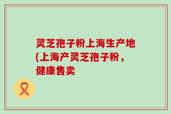 灵芝孢子粉上海生产地(上海产灵芝孢子粉，健康售卖