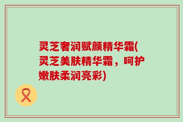 灵芝奢润赋颜精华霜(灵芝美肤精华霜，呵护嫩肤柔润亮彩)