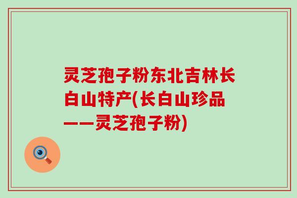 灵芝孢子粉东北吉林长白山特产(长白山珍品——灵芝孢子粉)